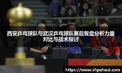 西安乒乓球队与武汉乒乓球队赛后复盘分析力量对比与战术探讨